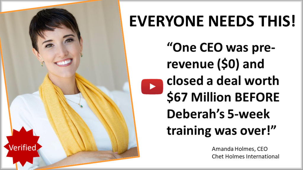 Amanda Holmes, CEO of Chet Holmes International testimonial "Everyone needs Deberah Bringelson! One CEO was pre-revenue ($0) and closed a deal worth $67 Million before Deberah's 5-week training was over!"