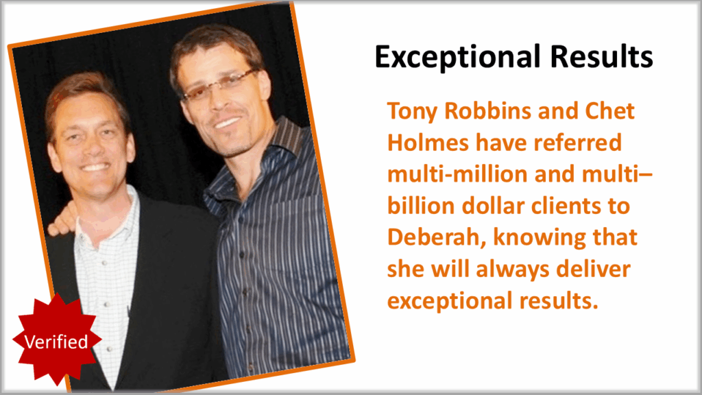 Tony Robbins & Chet Holmes — “Exceptional Results” Tony Robbins and Chet Holmes have referred multi-million- and multi-billion-dollar clients to Deberah Bringelson, trusting her to deliver exceptional results.