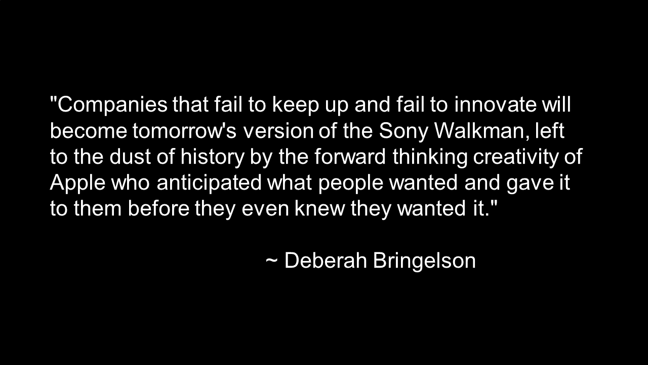“Companies that fail to keep up and fail to innovate will become tomorrow’s version of the Sony Walkman, left to the dust of history by the forward thinking creativity of Apple who anticipated what people wanted and gave it to them before they even knew they wanted it.” ~ Deberah Bringelson